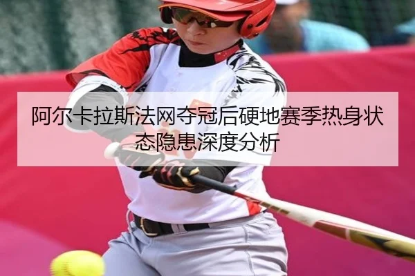 阿尔卡拉斯法网夺冠后硬地赛季热身状态隐患深度分析
