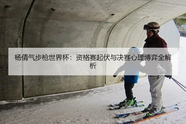杨倩气步枪世界杯：资格赛起伏与决赛心理博弈全解析