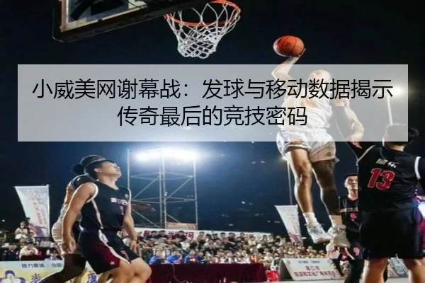 小威美网谢幕战：发球与移动数据揭示传奇最后的竞技密码
