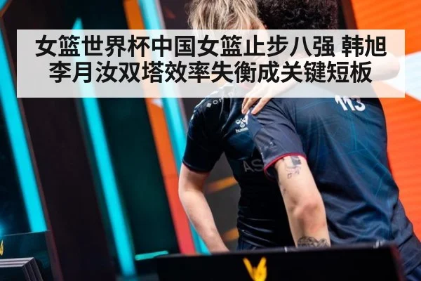 女篮世界杯中国女篮止步八强 韩旭李月汝双塔效率失衡成关键短板