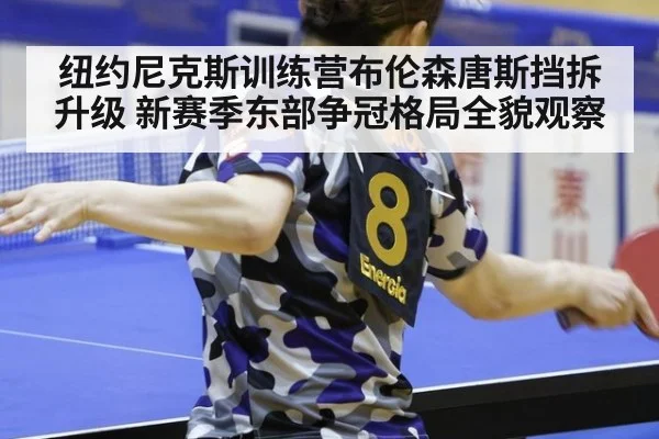 纽约尼克斯训练营布伦森唐斯挡拆升级 新赛季东部争冠格局全貌观察